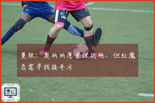 曼联：奥纳纳愿重披战袍，但红魔急需寻找接手方