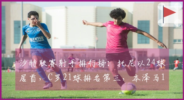 沙特联赛射手排行榜：托尼以24球居首，C罗21球排名第三，本泽马13球