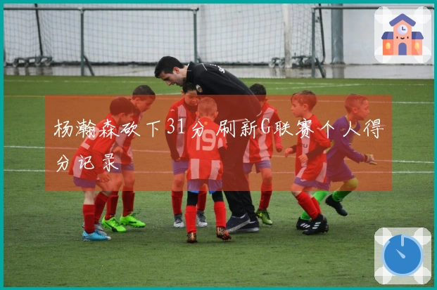 杨瀚森砍下31分 刷新G联赛个人得分记录
