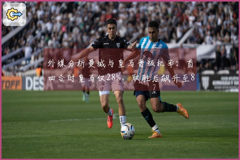 外媒分析曼城与皇马晋级机率：首回合时皇马仅28%，取胜后飙升至83%