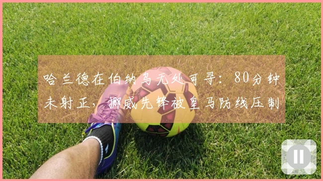 哈兰德在伯纳乌无处可寻：80分钟未射正，挪威先锋被皇马防线压制