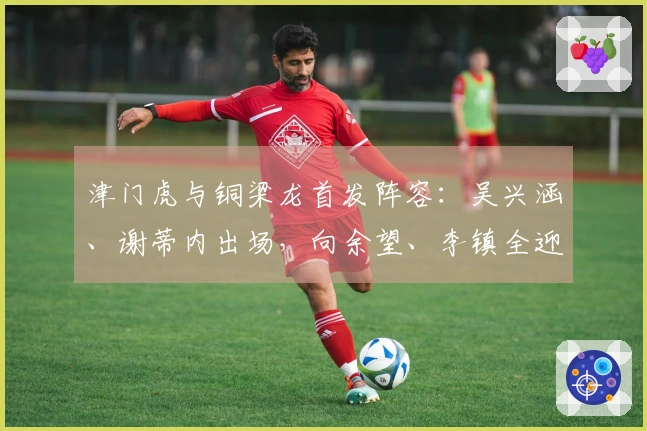 津门虎与铜梁龙首发阵容：吴兴涵、谢蒂内出场，向余望、李镇全迎中超首演