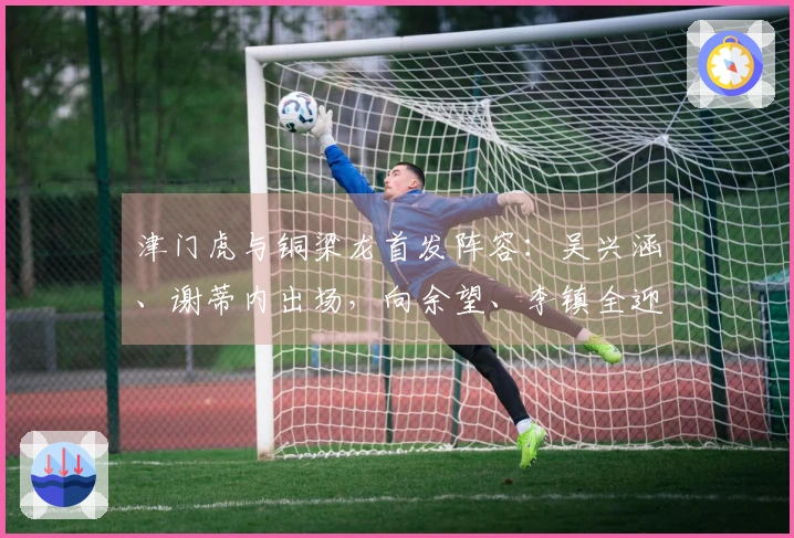 津门虎与铜梁龙首发阵容：吴兴涵、谢蒂内出场，向余望、李镇全迎中超首演