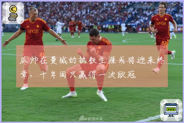 瓜帅在曼城的执教生涯或将迎来终章，十年间只赢得一次欧冠