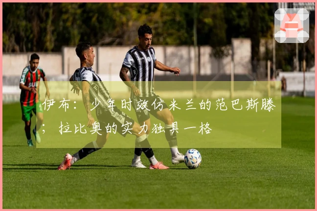 伊布：少年时效仿米兰的范巴斯滕；拉比奥的实力独具一格