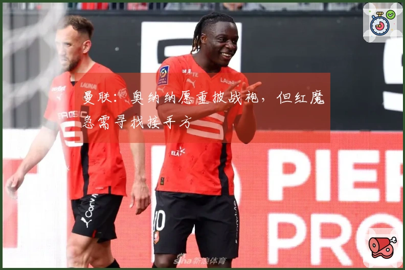 曼联：奥纳纳愿重披战袍，但红魔急需寻找接手方