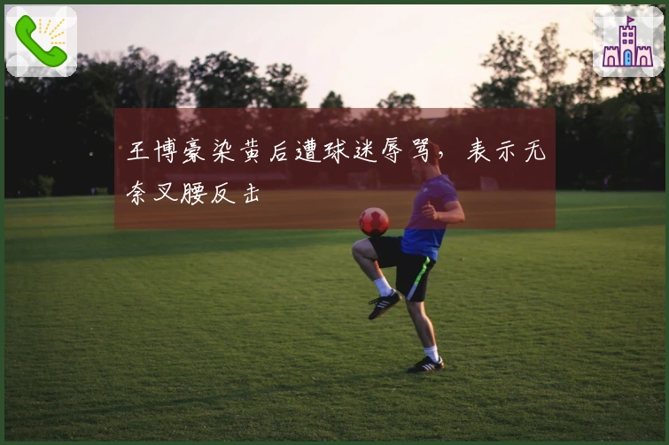 王博豪染黄后遭球迷辱骂，表示无奈叉腰反击