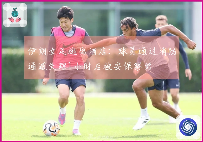 伊朗女足逃离酒店：球员通过消防通道失踪1小时后被安保察觉