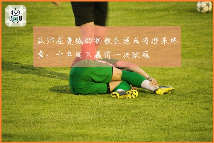 瓜帅在曼城的执教生涯或将迎来终章，十年间只赢得一次欧冠