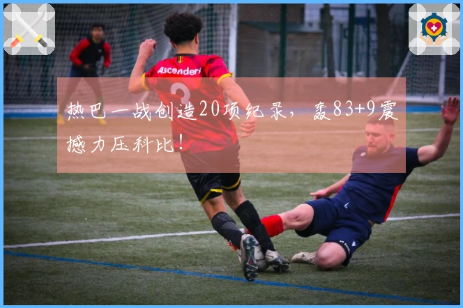 热巴一战创造20项纪录，轰83+9震撼力压科比！