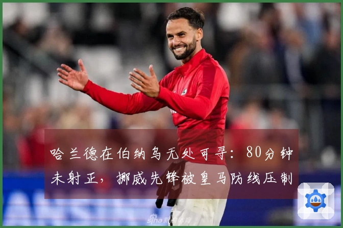 哈兰德在伯纳乌无处可寻：80分钟未射正，挪威先锋被皇马防线压制