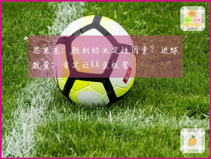 恩里克：胜利的决定性因素？进球数量；肯定让KK坐板凳