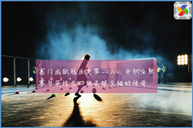 塞门成欧冠历史第二人，非职业联赛与英格兰四级足球交错的传奇