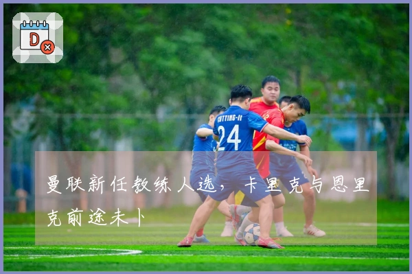 曼联新任教练人选，卡里克与恩里克前途未卜