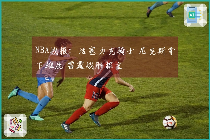 NBA战报：活塞力克骑士 尼克斯拿下雄鹿 雷霆战胜掘金