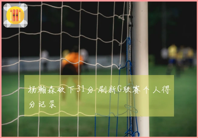 杨瀚森砍下31分 刷新G联赛个人得分记录